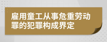 雇用童工从事危重劳动罪的犯罪构成界定