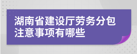 湖南省建设厅劳务分包注意事项有哪些