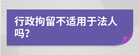 行政拘留不适用于法人吗？