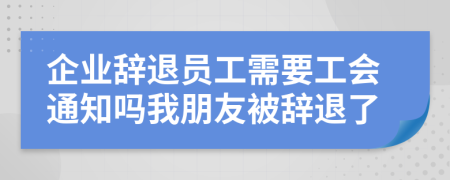 企业辞退员工需要工会通知吗我朋友被辞退了