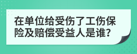 在单位给受伤了工伤保险及赔偿受益人是谁？