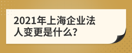 2021年上海企业法人变更是什么？