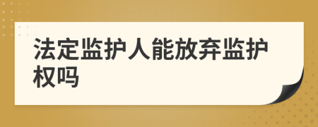 法定监护人能放弃监护权吗