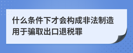 什么条件下才会构成非法制造用于骗取出口退税罪