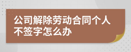 公司解除劳动合同个人不签字怎么办