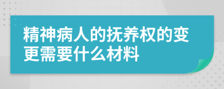 精神病人的抚养权的变更需要什么材料