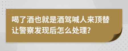 喝了酒也就是酒驾喊人来顶替让警察发现后怎么处理？