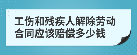 工伤和残疾人解除劳动合同应该赔偿多少钱