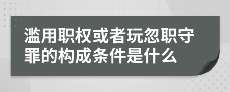 滥用职权或者玩忽职守罪的构成条件是什么