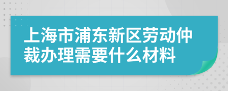 上海市浦东新区劳动仲裁办理需要什么材料