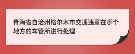 青海省自治州格尔木市交通违章在哪个地方的车管所进行处理