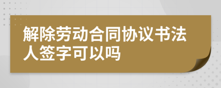 解除劳动合同协议书法人签字可以吗