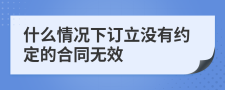 什么情况下订立没有约定的合同无效