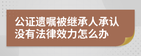 公证遗嘱被继承人承认没有法律效力怎么办