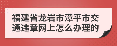 福建省龙岩市漳平市交通违章网上怎么办理的