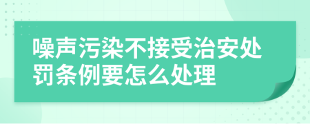 噪声污染不接受治安处罚条例要怎么处理