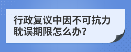 行政复议中因不可抗力耽误期限怎么办？