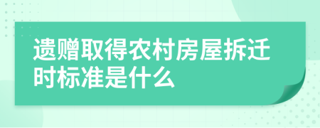 遗赠取得农村房屋拆迁时标准是什么