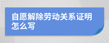 自愿解除劳动关系证明怎么写