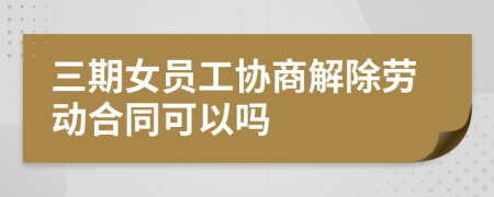 三期女员工协商解除劳动合同可以吗