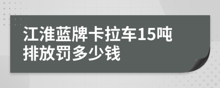 江淮蓝牌卡拉车15吨排放罚多少钱