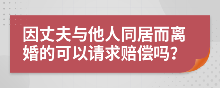 因丈夫与他人同居而离婚的可以请求赔偿吗？