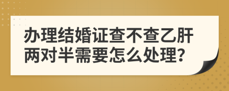 办理结婚证查不查乙肝两对半需要怎么处理？
