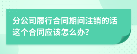 分公司履行合同期间注销的话这个合同应该怎么办？