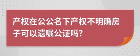 产权在公公名下产权不明确房子可以遗嘱公证吗？