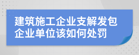 建筑施工企业支解发包企业单位该如何处罚