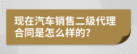 现在汽车销售二级代理合同是怎么样的？