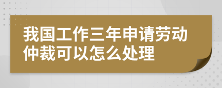 我国工作三年申请劳动仲裁可以怎么处理