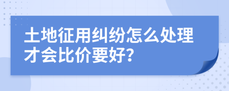 土地征用纠纷怎么处理才会比价要好？