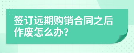 签订远期购销合同之后作废怎么办？