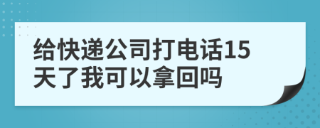 给快递公司打电话15天了我可以拿回吗