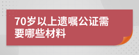 70岁以上遗嘱公证需要哪些材料