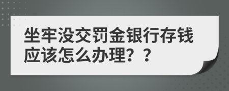 坐牢没交罚金银行存钱应该怎么办理？？