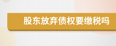 股东放弃债权要缴税吗