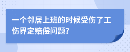 一个邻居上班的时候受伤了工伤界定赔偿问题？