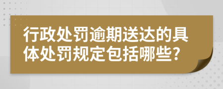 行政处罚逾期送达的具体处罚规定包括哪些?