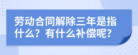 劳动合同解除三年是指什么？有什么补偿呢？