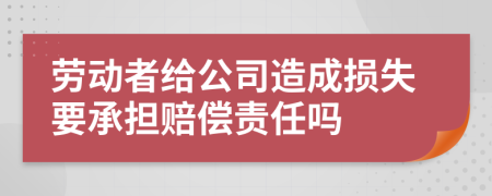 劳动者给公司造成损失要承担赔偿责任吗