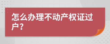 怎么办理不动产权证过户？