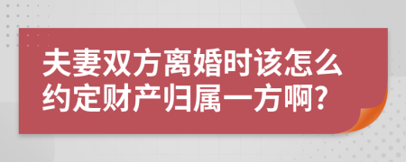 夫妻双方离婚时该怎么约定财产归属一方啊?