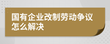 国有企业改制劳动争议怎么解决