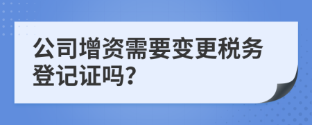 公司增资需要变更税务登记证吗？