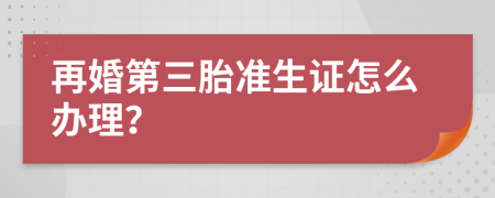 再婚第三胎准生证怎么办理？