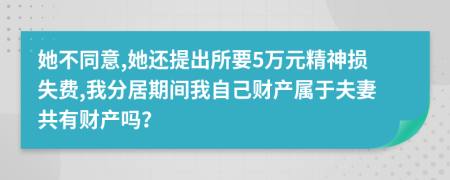 她不同意,她还提出所要5万元精神损失费,我分居期间我自己财产属于夫妻共有财产吗？