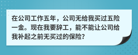 在公司工作五年，公司无给我买过五险一金。现在我要辞工，能不能让公司给我补起之前无买过的保险？