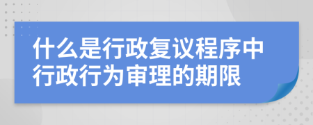 什么是行政复议程序中行政行为审理的期限
